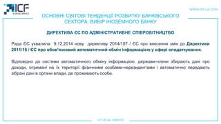 ОСНОВНІ СВІТОВІ ТЕНДЕНЦІЇ РОЗВИТКУ БАНКІВСЬКОГО
СЕКТОРА. ВИБІР ІНОЗЕМНОГО БАНКУ
Рада ЄС ухвалила 9.12.2014 нову директиву 2014/107 / ЄС про внесення змін до Директиви
2011/16 / ЄС про обов'язковий автоматичний обмін інформацією у сфері оподаткування.
Вiдповiдно до системи автоматичного обміну інформацією, держави-члени збирають дані про
доходи, отриманi на їх території фізичними особами-нерезидентами і автоматично передають
зібрані дані в органи влади, де проживають особи.
ДИРЕКТИВА ЄС ПО АДМІНІСТРАТИВНЕ СПІВРОБІТНИЦТВО
 