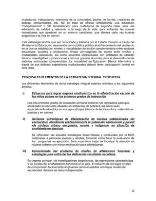 ciudadanos, trabajadores, miembros de la comunidad, padres de familia, creadores de
belleza, consumidores, etc. No se trata de ofrecer simplemente una educación
“compensatoria” o “de rehabilitación” para ciudadanos de segunda clase, sino una
educación de calidad y relevante a lo largo de la vida, para enfrentar las nuevas
necesidades que aparecen en un entorno cambiante, que plantea cada vez nuevas
exigencias a la vida en común.

Esta estrategia tendría que ser convocada y liderada por el Estado Peruano a través del
Ministerio de Educación, asumiendo como política pública el enfrentamiento del problema,
en la que se establezcan niveles y modalidades de acción complementaria entre sectores
educativos, sociales y productivos; líneas convergentes de acción entre niveles y
modalidades educativas, así como acuerdos contractuales con entidades de carácter
técnico, investigativo o promocional y con los gremios docentes para el desarrollo de las
distintas actividades comprendidas. La modalidad de Educación Básica Alternativa a
través de sus distintas expresiones institucionales deberá tener participación central en
esta tarea.


PRINCIPALES ELEMENTOS DE LA ESTRATEGIA INTEGRAL PROPUESTA

Los diferentes elementos de dicha estrategia integral estarían referidos a los siguientes
ámbitos:

i)        Esfuerzos para lograr mejores rendimientos en la alfabetización escolar de
          los niños pobres en los primeros grados de instrucción

       Los tres primeros grados de educación primaria debieran ser reforzados para que,
       sobre todo en escuelas situadas en ambientes de pobreza, los niños sean
       especialmente atendidos en sus aprendizajes básicos de lectoescritura, matemáticas
       básicas y en valores

ii)       Acciones estratégicas de alfabetización de núcleos poblacionales sin
          escolaridad, atendiendo preferentemente la población adolescente y juvenil
          -de núcleos urbano marginales, rurales e indígenas- en situación de
          analfabetismo absoluto

          Se reforzarán las actuales estrategias desarrolladas y conducidas por el MED
          destinadas a personas jóvenes y adultas, tomando como base la evaluación de
          los programas en ejecución. Será importante tratar de focalizar la atención en
          núcleos etáreos con mayor motivación para alfabetizarse.

iii)      Conocimiento del problema de niveles de alfabetismo funcional y
          estrategias para enfrentar los deficientes resultados escolares.

       Es urgente conocer, vía investigaciones diagnósticas, las expresiones características
       y los niveles del analfabetismo funcional en el país. El refuerzo de los bajos niveles
       de comprensión lectora tanto en jóvenes como en adultos con bajos niveles de
       escolaridad debiera ser tarea indispensable




                                                                                           10
 