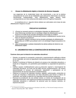 iv)       Encarar la alfabetización digital y el dominio de diversos lenguajes

          Las exigencias de la modernidad hacen del conocimiento y uso de la práctica
          computacional así como de las habilidades para seleccionar información vía internet,
          herramientas   indispensables.    Esta alfabetización     digital  debiera     tener
          correspondencia con otros esfuerzos del estado como el Programa Huascarán.

        La enseñanza de un segundo idioma debiera ser estimulada como tarea de esta
alfabetización integral en el país.


                                                PREGUNTAS SUGERIDAS

          1. ¿Porqué es necesario pensar en estrategias integrales de alfabetización?
          2. ¿Qué diferencias centrales tiene la estrategia integral de alfabetización que se
             propone en la EBA de las actuales estrategias promovidas en el MED?
          3. ¿Qué precauciones debieran tomarse para encarar la alfabetización escolar de los
             niños en situación de pobreza?
          4. ¿Qué aspectos valiosos rescataría de las actuales estrategias de alfabetización
             promovidas por el MED que pudiesen servir a la estrategia integral propuesta en la
             EBA?
          5. ¿Qué rol desempeñan y pudiesen desempeñar las cabinas públicas de internet en una
             alfabetización digital?


              IV. LINEAMIENTOS PARA LA CONSTRUCCIÓN DE MATERIALES EBA


Factores clave para la dotación de materiales educativos1

         Orientar, en especial, la concepción, producción y experimentación calificada e idónea
          de los materiales, así como la capacitación del personal docente y especialistas para y
          en su uso.
         Diseñar y monitorear el Sistema de dotación y/o acceso a los materiales educativos, a
          través de un flujograma, con parámetros para establecer su capacidad de operación y
          éxito.
         Calificar equipos multidisciplinarios para la producción regional o macroregional de
          materiales educativos, de modo que las DRE asuman progresivamente y de manera
          descentralizada el proceso de producción, adquisición y participación en el
          requerimiento de recursos educativos complementarios.
         Organizar el conjunto de materiales impresos, digitales, audiovisuales, producidos en
          el país por docentes e instituciones con fines educativos para formar un Banco de
          materiales, que facilite la selección de materiales para las diversas dotaciones.
         Promover la constitución de una entidad rectora, un Centro de Investigación de los
          Materiales Educativos, que oriente los procesos de producción, revisión, evaluación de
          materiales educativos y calificación de personal para los diversos sectores, en
          especial educación.


1
      Ver “Propuesta de una Política Nacional de Recursos de Aprendizaje” (julio 2003), y el “Plan Nacional Estratégico de Recursos
     Educativos” (Hoja de Ruta 2004 – 2006) – MINEDU.



                                                                                                                                      11
 