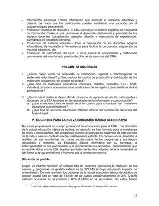    Información educativa. Ofrece información que estimula el consumo educativo y
    cultural, de modo que los participantes puedan establecer una vocación por el
    autoaprendizaje permanente.
   Formación continua de docentes. El CRA constituye el soporte logístico del Programa
    de Formación Continua que promueve el desarrollo profesional y personal de los
    equipos docentes (capacitación, asesoría, difusión e intercambio de experiencias,
    actividades de desarrollo personal)
   Producción de material educativo. Pone a disposición de los docentes equipos
    informáticos, de impresión y herramientas para facilitar la producción, adaptación de
    material educativo, etc.
   Formación de promotores del CRA. El CRA asume la convocatoria y calificación
    permanente del voluntariado para la atención de los servicios del CRA.


                                                PREGUNTAS SUGERIDAS

1. ¿Cómo hacer viable la propuesta de producción regional o macroregional de
   materiales educativos? ¿Cómo reducir los costos de producción y distribución de los
   materiales educativos, sin afectar su calidad?
2. ¿Qué tipo de materiales educativos (impresos, radiales, cassettes, CD / DVD,
   virtuales) considera adecuados a las condiciones de su región y características de los
   participantes?

3. ¿Cómo hacer viable el desarrollo de procesos de aprendizaje en los participantes /
   docentes de la EBA basados en las tecnologías de la información y comunicación?
   a. ¿Qué consideraciones se deben tener en cuenta para la dotación de materiales
      educativos autoinstructivos?
   b. ¿Qué tipo de servicios educativos debieran ofrecer los Centros de Recursos del
      Aprendizaje?

       V. DOCENTES PARA LA NUEVA EDUCACIÓN BÁSICA ALTERNATIVA

No existe propiamente un cuerpo profesional de educadores para la EBA. Los docentes
de la actual educación básica de adultos, por ejemplo, se han formado para la enseñanza
de niños o adolescentes, con programas acordes al proceso de desarrollo de este periodo
de la vida y para un contexto escolar relativamente estable. En consecuencia, atienden la
realidad de sus estudiantes de modos escolarizados de los programas y estrategias
destinadas a menores. La Educación Básica Alternativa por su novedad, la
heterogeneidad de sus participantes y la diversidad de sus contextos, características que
compartiéndolas con la EBR, resultan particularmente más notorias, tiene la necesidad de
dar forma al grupo profesional y humano que la pondrá en marcha.

Situación de partida

Según un informe reciente2 el número total de docentes ejerciendo la profesión en los
centros y programas de gestión estatal es de 322,515 (incluye educación superior no
universitaria). De este universo los docentes de la actual educación básica de adultos de
gestión estatal son un total de 14,188, de los cuales aproximadamente el 20% (2,699)
estarían ocupados en la primaria y 80% (11,489) en la secundaria. De estos, tienen

       2
           CHIROQUE, Sigfredo, Maestros peruanos en cifras y algo más, IPP Informe Nº 25. Junio-julio 2004. Lima, Perú.



                                                                                                                          14
 
