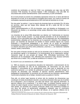 condición de nombrados un total de 7,032. Los contratados son algo más del 50%
sumando 7156 docentes. En primaria habrían 1 893 nombrados y tan sólo 806. En
secundaria esto cambia dramáticamente: 5,263 nombrados y 6,226 contratados.

En el nivel primario el número de contratados representa menos de un tercio del total de
docentes en el nivel. En la secundaria la movilidad sería mayor, por cuanto el número de
contratados representa aproximadamente el 60% del total de docentes en el nivel.

Por otra parte “se estima (..) que la mayoría de docentes tiene en promedio 20 a 35 años
de servicios, dado que por largos años (década del 80 y parte del 90) no hubo
nombramientos.
habría “aproximadamente un 15% de docentes –que- son titulados en Andragogía o en
Educación de Adultos y un porcentaje similar posee diferentes títulos profesionales no
pedagógicos3”.

Los docentes de la actual EBA desarrollan sus labores con “restricciones en recursos
pues no tienen locales propios”. La carga docente promedio es de 24 estudiantes en
primaria y 26 en secundaria para cada maestro. Se ha observado que “las metodologías
predominantes utilizadas por los docentes son la exposición intensiva y los trabajas de
grupo. Los docentes de educación de adultos no tienen contacto alguno con nuevas
propuesta e innovaciones pedagógicas y en opinión de un grupo de directores
encuestados (un 68%) el principal problema está en que “no tienen método pedagógico”.
La relación educativa que prima entre profesores y alumnos (...) es tradicional, bastante
vertical, verbal y memorística.

Por otra parte el fracaso escolar es visto por los docentes como el efecto de un conjunto
de situaciones ajenas a la enseñanza y al funcionamiento de la organización escolar:
Cansancio luego de una jornada de trabajo 56%, Dificultades económicas 52%,
Motivación de los estudiantes 15%, Dificultad para expresarse 9.6%, Escasos estímulos
que tienen de su medio 7.6%, La falta de confianza en sí mismos 1.9%

EL DOCENTE QUE LAS DEMANDAS DE LA EBA EXIGEN

La EBA se propone una experiencia educativa de maduración y estructuración de los
proyectos personales de vida de los participantes, de reencuentro con las raíces
biográfica y comunitarias de los participantes como base para el desarrollo de una
autonomía personal y un sentido de pertenencia social y cultural. De esto emerge un
conjunto de demandas que interpelan el ejercicio docente planteándonos retos
pedagógicos fundamentales, la renovación de una manera de ser docentes y aprendizajes
nuevos para propósitos de su trabajo. necesario para su puesta en marcha.

Para ello, en primer lugar tenemos el primer reto de revalorar las dimensiones que
constituyen el núcleo de profesión docente: una primera dimensión ética que da el sentido
de la educación y de la docencia, una ética del educar. Una segunda dimensión, el
ejercicio reflexivo de la enseñanza. Y en tercer lugar, la profesión docente supone un
campo de saber singular aunque marcado por la interdisciplinariedad: la pedagogía. En
este sentido, los docentes son quienes construyen desde unas enseñanza fundada en
una ética del educar el pensamiento pedagógico necesario para el crecimiento
permanente de la docencia. En una ética del educar, en el ejercicio reflexivo de la
3
 Referencias generales para el proceso de construcción de la educación básica alternativa (Documento de
Trabajo) Dirección Nacional de Educación de Adultos. Ministerio de Educación. 2003


                                                                                                          15
 
