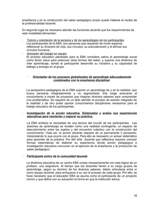 enseñanza y en la construcción del saber pedagógico propio puede hallarse el núcleo de
la profesionalidad docente.

En segundo lugar es necesario atender las funciones docente que los requerimientos de
esta modalidad demandan:

   Tutoría y orientación de la persona y de los aprendizajes de los participantes
    Los participantes de la EBA, son personas que requieren de modo especial,
    reflexionar su itinerario de vida, sus vínculos, su autovaloración y el afirmar sus
    vínculos humanos.
   Animador del trabajo en equipo
    El proceso educativo planteado para la EBA considera valora el aprendizaje social
    como factor clave para potenciar otras formas del saber, y supone una dinámica de
    ínter aprendizaje, donde el participante desarrolla su iniciativa y su capacidad de
    diálogo y sinergia en el grupo.


        Orientador de los procesos globalizados de aprendizaje adecuadamente
                        combinados con la enseñanza disciplinar


    La perspectiva pedagógica de la EBA supone un aprendizaje de y en la realidad, que
    busca pensarse integradamente y no segmentada. Ello exige acercarse al
    conocimiento a través de proyectos que integran diversos saberes para comprender
    una problemática. Se requiere de un lado atender el proceso de estudio integrado de
    la realidad y de otro poder aportar conocimientos disciplinares necesarios para el
    trabajo educativo de los participantes.

·   Investigación de la acción educativa. Sistematiza y evalúa sus experiencias
    educativas para reorientar y mejorar su práctica.

    La EBA enfatiza la necesidad de una lectura del mundo de los participantes. Las
    sesiones de aprendizaje se revelan como una realidad contingente, un espacio de
    descubrimiento entre los sujetos y del encuentro colectivo con la construcción del
    conocimiento. Vista así, la acción docente requiere de un permanente ir pensando,
    interpretando lo que ocurre con el grupo. Para ello es necesario un actuar sistemático
    para aprender de la práctica. Por ello el/la docente que reflexiona requiere conocer
    formas sistemáticas de elaborar su experiencia donde acción pedagógica e
    investigación educativa concurren en el ejercicio de la enseñanza y la producción de
    saber pedagógico.

   Participante activo de la comunidad docente

    La dinámica educativa de un centro EBA rompe necesariamente con esta lógica de un
    profesor, una asignatura. Al tiempo que los docentes tienen a su cargo grupos de
    aprendizaje, según su dominio de los diversos saberes, deben articularse entre sí
    como equipo docente, para enriquecer a su vez el proceso de cada grupo. Por ello, se
    hace necesario que el educador EBA se asuma como el participante de un proyecto
    común y que define con su actuación la forma en que la institución educa.




                                                                                       16
 