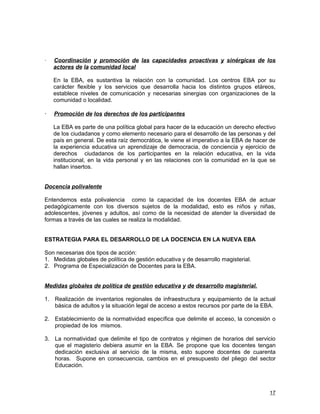    Coordinación y promoción de las capacidades proactivas y sinérgicas de los
    actores de la comunidad local

    En la EBA, es sustantiva la relación con la comunidad. Los centros EBA por su
    carácter flexible y los servicios que desarrolla hacia los distintos grupos etáreos,
    establece niveles de comunicación y necesarias sinergias con organizaciones de la
    comunidad o localidad.

   Promoción de los derechos de los participantes

    La EBA es parte de una política global para hacer de la educación un derecho efectivo
    de los ciudadanos y como elemento necesario para el desarrollo de las personas y del
    país en general. De esta raíz democrática, le viene el imperativo a la EBA de hacer de
    la experiencia educativa un aprendizaje de democracia, de conciencia y ejercicio de
    derechos ciudadanos de los participantes en la relación educativa, en la vida
    institucional, en la vida personal y en las relaciones con la comunidad en la que se
    hallan insertos.


Docencia polivalente

Entendemos esta polivalencia como la capacidad de los docentes EBA de actuar
pedagógicamente con los diversos sujetos de la modalidad, esto es niños y niñas,
adolescentes, jóvenes y adultos, así como de la necesidad de atender la diversidad de
formas a través de las cuales se realiza la modalidad.


ESTRATEGIA PARA EL DESARROLLO DE LA DOCENCIA EN LA NUEVA EBA

Son necesarias dos tipos de acción:
1. Medidas globales de política de gestión educativa y de desarrollo magisterial.
2. Programa de Especialización de Docentes para la EBA.


Medidas globales de política de gestión educativa y de desarrollo magisterial.

1. Realización de inventarios regionales de infraestructura y equipamiento de la actual
   básica de adultos y la situación legal de acceso a estos recursos por parte de la EBA.

2. Establecimiento de la normatividad específica que delimite el acceso, la concesión o
   propiedad de los mismos.

3. La normatividad que delimite el tipo de contratos y régimen de horarios del servicio
   que el magisterio debiera asumir en la EBA. Se propone que los docentes tengan
   dedicación exclusiva al servicio de la misma, esto supone docentes de cuarenta
   horas. Supone en consecuencia, cambios en el presupuesto del pliego del sector
   Educación.



                                                                                       17
 
