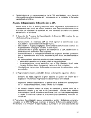 4. Fortalecimiento de un cuerpo profesional de la EBA, estableciendo como elemento
   indispensable para la contratación y/o permanencia en la modalidad la formación
   especializada en el área.

Programa de Especialización de Docentes para la EBA.

1. Normar desde el MED el diseño y realización de un programa de especialización en
   EBA desde la DINFOCAD. Así mismo, establecer en el corto plazo la acreditación de
   programas de formación de docentes en EBA tomando en cuenta los criterios
   planteados por la propuesta.

2. El desarrollo del Programa de Especialización de Docentes EBA requiere de una
   estrategia que tenga en cuenta:

   •    Fortalecimiento de instancias EBA de nivel regional (a determinarse según
        evaluación de capacidades existentes por región).
   •    Elaboración de mapas pedagógicos, identificando las comunidades docentes con
        mayor desarrollo pedagógico existente en cada región.
   •    Establecimiento de planes regionales de desarrollo de la EBA, estableciendo la
        efectiva dotación de recursos para los planes.
   •    Establecimiento de la participación voluntaria de los grupos docentes y directivos
        para la implementación de la nueva modalidad a partir de las actuales básicas de
        adultos.
   •    En las instituciones educativas a insertarse en el proceso de conversión:
       - Realización de evaluación de aprendizajes de los participantes.
       - Implementación de normas específicas para la EBA: Magisterio de 40 horas.
           Horarios flexibles, planes de desarrollo institucional de la modalidad.
   •    Vinculación de los procesos de formación con procesos de mejoramiento en los
        aprendizajes.

3. El Programa de Formación para la EBA debiera contemplar los siguientes criterios:

   •   Brindarse de modo progresivo al grupo docente en ejercicio en función de su
       disposición voluntaria de integrarse al tipo de servicio de la modalidad.

   •   El proceso formativo debiera tener un periodo anual de formación contemplando
       las 574 horas correspondiente para su carácter especializado.

   •   El proceso formativo tomará en cuenta la valoración y lectura crítica de la
       experiencia docente y de vida de los participantes. Tomará como elemento
       articulador el núcleo de profesionalidad docente y las funciones requeridas por los
       docentes. Supone una experiencia de aprendizaje por proyecto y de trabajo por
       disciplinas.

El Programa de Especialización, supone un espacio de gestión y de balance permanente
conducido por la DINFOCAD, que congregue al conjunto de formadores comprometidos
directamente en la formación de docentes EBA, reuniendo en ello a los especialistas del



                                                                                       18
 