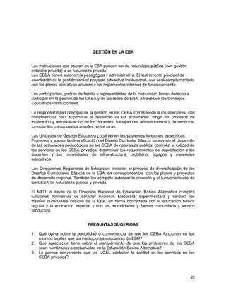 GESTIÓN EN LA EBA


Las instituciones que operan en la EBA pueden ser de naturaleza pública (con gestión
estatal o privada) o de naturaleza privada.
Los CEBA tienen autonomía pedagógica y administrativa. El instrumento principal de
orientación de la gestión será el proyecto educativo institucional, que será complementado
con los planes operativos anuales y los reglamentos internos de funcionamiento.

Los participantes, padres de familia y representantes de la comunidad tienen derecho a
participar en la gestión de los CEBA y de las redes de EBA, a través de los Consejos
Educativos Institucionales.

La responsabilidad principal de la gestión en los CEBA corresponde a los directores, con
competencias para supervisar el desarrollo de las actividades, dirigir los procesos de
evaluación y autoevaluación de los docentes, trabajadores administrativos y de servicios,
formular los presupuestos anuales, entre otras.

Las Unidades de Gestión Educativa Local tienen las siguientes funciones específicas:
Promover y apoyar la diversificación del Diseño Curricular Básico, supervisar el desarrollo
de las actividades pedagógicas en los CEBA de naturaleza pública, controlar la calidad de
los servicios en los CEBA privados, determinar los requerimientos de capacitación a los
docentes y las necesidades de infraestructura, mobiliario, equipos y materiales
educativos.

Las Direcciones Regionales de Educación iniciarán el proceso de diversificación de los
Diseños Curriculares Básicos de la EBA, en correspondencia con los planes y proyectos
de desarrollo regional. También les compete autorizar la creación y el funcionamiento de
los CEBA de naturaleza pública y privada.

El MED, a través de la Dirección Nacional de Educación Básica Alternativa cumplirá
funciones normativas de carácter nacional. Elaborará, experimentará y validará los
diseños curriculares básicos de la EBA, en forma concertada con la educación básica
regular y la educación especial y con las modalidades y formas comunitaria y técnico
productiva.


                               PREGUNTAS SUGERIDAS

1. Qué opina sobre la posibilidad o conveniencia de que los CEBA funcionen en los
   mismos locales que las instituciones educativas de EBR?
2. Que apreciación tiene sobre el planteamiento de que los profesores de los CEBA
   sean nombrados a exclusividad en la Educación Básica Alternativa?
3. Le parece conveniente que las UGEL controlen la calidad de los servicios en los
   CEBA privados?



                                                                                         20
 