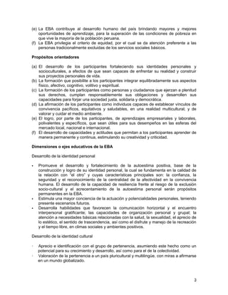 (e) La EBA contribuye al desarrollo humano del país brindando mayores y mejores
    oportunidades de aprendizaje, para la superación de las condiciones de pobreza en
    que vive la mayoría de la población peruana.
(f) La EBA privilegia el criterio de equidad, por el cual se da atención preferente a las
    personas tradicionalmente excluidas de los servicios sociales básicos.

Propósitos orientadores

(a) El desarrollo de los participantes fortaleciendo sus identidades personales y
    socioculturales, a efectos de que sean capaces de enfrentar su realidad y construir
    sus proyectos personales de vida.
(b) La formación que posibilite a los participantes integrar equilibradamente sus aspectos
    físico, afectivo, cognitivo, volitivo y espiritual.
(c) La formación de los participantes como personas y ciudadanos que ejerzan a plenitud
    sus derechos, cumplan responsablemente sus obligaciones y desarrollen sus
    capacidades para forjar una sociedad justa, solidaria y democrática.
(d) La afirmación de los participantes como individuos capaces de establecer vínculos de
    convivencia pacíficos, equitativos y saludables, en una realidad multicultural; y de
    valorar y cuidar el medio ambiente.
(e) El logro, por parte de los participantes, de aprendizajes empresariales y laborales,
    polivalentes y específicos, que sean útiles para sus desempeños en las esferas del
    mercado local, nacional e internacional.
(f) El desarrollo de capacidades y actitudes que permitan a los participantes aprender de
    manera permanente y continua, estimulando su creatividad y criticidad.

Dimensiones o ejes educativos de la EBA

Desarrollo de la identidad personal

   Promueve el desarrollo y fortalecimiento de la autoestima positiva, base de la
    construcción y logro de su identidad personal, la cual se fundamenta en la calidad de
    la relación con “el otro” y cuyas características principales son: la confianza, la
    seguridad y el reconocimiento de la centralidad de la afectividad en la convivencia
    humana. El desarrollo de la capacidad de resiliencia frente al riesgo de la exclusión
    socio-cultural y el acrecentamiento de la autoestima personal serán propósitos
    permanentes en la EBA.
   Estimula una mayor conciencia de la actuación y potencialidades personales, teniendo
    presente escenarios futuros.
   Desarrolla habilidades que favorecen la comunicación horizontal y el encuentro
    interpersonal gratificante; las capacidades de organización personal y grupal; la
    atención a necesidades básicas relacionadas con la salud, la sexualidad, el aprecio de
    lo estético, el sentido de trascendencia, así como el disfrute y manejo de la recreación
    y el tiempo libre, en climas sociales y ambientes positivos.

Desarrollo de la identidad cultural

   Aprecio e identificación con el grupo de pertenencia, asumiendo este hecho como un
    potencial para su crecimiento y desarrollo, así como para el de la colectividad.
   Valoración de la pertenencia a un país pluricultural y multilingüe, con miras a afirmarse
    en un mundo globalizado.



                                                                                           3
 