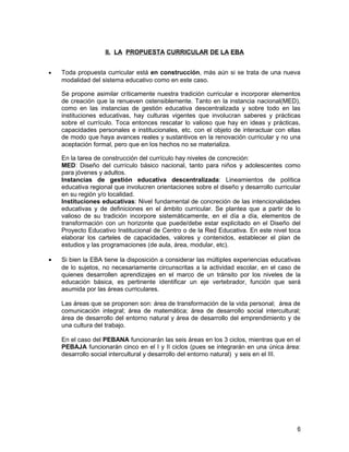 II. LA PROPUESTA CURRICULAR DE LA EBA


•   Toda propuesta curricular está en construcción, más aún si se trata de una nueva
    modalidad del sistema educativo como en este caso.

    Se propone asimilar críticamente nuestra tradición curricular e incorporar elementos
    de creación que la renueven ostensiblemente. Tanto en la instancia nacional(MED),
    como en las instancias de gestión educativa descentralizada y sobre todo en las
    instituciones educativas, hay culturas vigentes que involucran saberes y prácticas
    sobre el currículo. Toca entonces rescatar lo valioso que hay en ideas y prácticas,
    capacidades personales e institucionales, etc. con el objeto de interactuar con ellas
    de modo que haya avances reales y sustantivos en la renovación curricular y no una
    aceptación formal, pero que en los hechos no se materializa.

    En la tarea de construcción del currículo hay niveles de concreción:
    MED: Diseño del currículo básico nacional, tanto para niños y adolescentes como
    para jóvenes y adultos.
    Instancias de gestión educativa descentralizada: Lineamientos de política
    educativa regional que involucren orientaciones sobre el diseño y desarrollo curricular
    en su región y/o localidad.
    Instituciones educativas: Nivel fundamental de concreción de las intencionalidades
    educativas y de definiciones en el ámbito curricular. Se plantea que a partir de lo
    valioso de su tradición incorpore sistemáticamente, en el día a día, elementos de
    transformación con un horizonte que puede/debe estar explicitado en el Diseño del
    Proyecto Educativo Institucional de Centro o de la Red Educativa. En este nivel toca
    elaborar los carteles de capacidades, valores y contenidos, establecer el plan de
    estudios y las programaciones (de aula, área, modular, etc).

•   Si bien la EBA tiene la disposición a considerar las múltiples experiencias educativas
    de lo sujetos, no necesariamente circunscritas a la actividad escolar, en el caso de
    quienes desarrollen aprendizajes en el marco de un tránsito por los niveles de la
    educación básica, es pertinente identificar un eje vertebrador, función que será
    asumida por las áreas curriculares.

    Las áreas que se proponen son: área de transformación de la vida personal; área de
    comunicación integral; área de matemática; área de desarrollo social intercultural;
    área de desarrollo del entorno natural y área de desarrollo del emprendimiento y de
    una cultura del trabajo.

    En el caso del PEBANA funcionarán las seis áreas en los 3 ciclos, mientras que en el
    PEBAJA funcionarán cinco en el I y II ciclos (pues se integrarán en una única área:
    desarrollo social intercultural y desarrollo del entorno natural) y seis en el III.




                                                                                         6
 