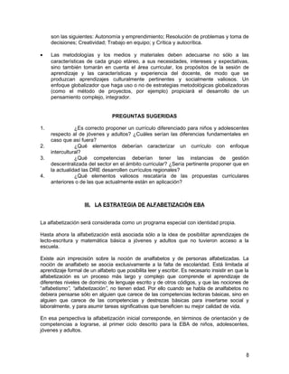 son las siguientes: Autonomía y emprendimiento; Resolución de problemas y toma de
     decisiones; Creatividad; Trabajo en equipo; y Crítica y autocrítica.

•    Las metodologías y los medios y materiales deben adecuarse no sólo a las
     características de cada grupo etáreo, a sus necesidades, intereses y expectativas,
     sino también tomarán en cuenta el área curricular, los propósitos de la sesión de
     aprendizaje y las características y experiencia del docente, de modo que se
     produzcan aprendizajes culturalmente pertinentes y socialmente valiosos. Un
     enfoque globalizador que haga uso o no de estrategias metodológicas globalizadoras
     (como el método de proyectos, por ejemplo) propiciará el desarrollo de un
     pensamiento complejo, integrador.


                                 PREGUNTAS SUGERIDAS

1.              ¿Es correcto proponer un currículo diferenciado para niños y adolescentes
     respecto al de jóvenes y adultos? ¿Cuáles serían las diferencias fundamentales en
     caso que así fuera?
2.              ¿Qué elementos deberían caracterizar un currículo con enfoque
     intercultural?
3.              ¿Qué competencias deberían tener las instancias de gestión
     descentralizada del sector en el ámbito curricular? ¿Sería pertinente proponer que en
     la actualidad las DRE desarrollen currículos regionales?
4.              ¿Qué elementos valiosos rescataría de las propuestas curriculares
     anteriores o de las que actualmente están en aplicación?



                    III. LA ESTRATEGIA DE ALFABETIZACIÓN EBA


La alfabetización será considerada como un programa especial con identidad propia.

Hasta ahora la alfabetización está asociada sólo a la idea de posibilitar aprendizajes de
lecto-escritura y matemática básica a jóvenes y adultos que no tuvieron acceso a la
escuela.

Existe aún imprecisión sobre la noción de analfabetos y de personas alfabetizadas. La
noción de analfabeto se asocia exclusivamente a la falta de escolaridad. Está limitada al
aprendizaje formal de un alfabeto que posibilita leer y escribir. Es necesario insistir en que la
alfabetización es un proceso más largo y complejo que comprende el aprendizaje de
diferentes niveles de dominio de lenguaje escrito y de otros códigos, y que las nociones de
“alfabetismo”, “alfabetización”, no tienen edad. Por ello cuando se habla de analfabetos no
debiera pensarse sólo en alguien que carece de las competencias lectoras básicas, sino en
alguien que carece de las competencias y destrezas básicas para insertarse social y
laboralmente, y para asumir tareas significativas que beneficien su mejor calidad de vida.

En esa perspectiva la alfabetización inicial corresponde, en términos de orientación y de
competencias a lograrse, al primer ciclo descrito para la EBA de niños, adolescentes,
jóvenes y adultos.



                                                                                               8
 