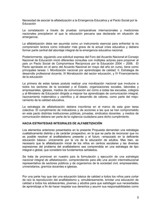 Necesidad de asociar la alfabetización a la Emergencia Educativa y al Pacto Social por la
Educación

La constatación a través de pruebas comparativas internacionales y mediciones
nacionales precipitaron el que la educación peruana sea declarada en situación de
emergencia.

La alfabetización debe ser asumida como un instrumento esencial para enfrentar la no
comprensión lectora como indicador más grave de la actual crisis educativa y debiera
formar parte central del abordaje integral de la emergencia educativa nacional.

Posteriormente, siguiendo una solicitud expresa del Foro del Acuerdo Nacional el Consejo
Nacional de Educación inició diferentes consultas con múltiples actores para proponer al
país un Pacto Social de Compromisos Recíprocos por la Educación 2004 – 2006. El
Pacto aprobado en el seno del Acuerdo Nacional en mayo del año en curso, tiene como
principales tareas: I. Movilización nacional por aprendizajes de calidad; II. Estrategia de
desarrollo profesional docente, III Moralización del sector educación, y IV Financiamiento
de la educación

La primera de estas tareas postula realizar una movilización nacional que involucre a
todos los sectores de la sociedad y el Estado, organizaciones sociales, laborales y
empresariales, iglesias, medios de comunicación así como a todas las escuelas, colegios
y al Ministerio de Educación dirigida a mejorar los aprendizajes de comunicación integral,
razonamiento matemático y científico y al desarrollo de valores, como parte del mejo-
ramiento de la calidad educativa.

La estrategia de alfabetización debiera inscribirse en el marco de esta gran tarea
colectiva. El cumplimiento de indicadores y de acciones a las que se han comprometido
en este pacto distintas instituciones públicas, privadas, sindicatos docentes y medios de
comunicación debiera ser parte de la vigilancia ciudadana para dicho cumplimiento.

HACIA ESTRATEGIAS INTEGRALES DE ALFABETIZACIÓN

Los elementos anteriores presentados en la presente Propuesta demandan una estrategia
cualitativamente distinta y de carácter prospectivo, en la que se parta de reconocer que no
es posible resolver el analfabetismo presente y el futuro –empozado en la deficiente
educación básica– únicamente por la vía de la educación de adultos. Mas bien, es
necesario que la alfabetización inicial de los niños en centros escolares y las diversas
expresiones del problema del analfabetismo sea comprendida en una estrategia de tipo
integral o global, que considere los fundamentos señalados.

Se trata de promover en nuestro país la formulación y ejecución de una estrategia
nacional integral de alfabetización, comprendiendo para ello una acción interinstitucional
representativa de sectores públicos y de organismos de la sociedad civil, empresariales,
universitarios, gremios docentes e iglesias.


Por una parte hay que dar una educación básica de calidad a todos los niños para cortar
de raíz la reproducción del analfabetismo y, simultáneamente, brindar una educación de
calidad a todos los adolescentes, jóvenes y adultos para que satisfagan sus necesidades
de aprendizaje a fin de hacer respetar sus derechos y asumir sus responsabilidades como


                                                                                         9
 