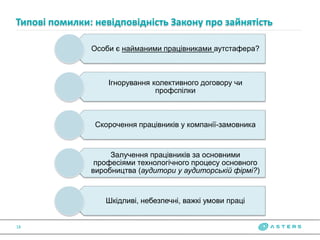 Особи є найманими працівниками аутстафера?
Ігнорування колективного договору чи
профспілки
Скорочення працівників у компанії-замовника
Залучення працівників за основними
професіями технологічного процесу основного
виробництва (аудитори у аудиторській фірмі?)
Шкідливі, небезпечні, важкі умови праці
Типові помилки: невідповідність Закону про зайнятість
18
 
