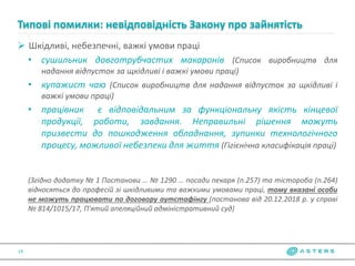  Шкідливі, небезпечні, важкі умови праці
• сушильник довготрубчастих макаронів (Список виробництв для
надання відпусток за щкідливі і важкі умови праці)
• купажист чаю (Список виробництв для надання відпусток за щкідливі і
важкі умови праці)
• працівник є відповідальним за функціональну якість кінцевої
продукції, роботи, завдання. Неправильні рішення можуть
призвести до пошкодження обладнання, зупинки технологічного
процесу, можливої небезпеки для життя (Гігієнічна класифікація праці)
(Згідно додатку № 1 Постанови … № 1290 … посади пекаря (п.257) та тістороба (п.264)
відносяться до професій зі шкідливими та важкими умовами праці, тому вказані особи
не можуть працювати по договору аутстафінгу (постанова від 20.12.2018 р. у справі
№ 814/1015/17, П'ятий апеляційний адміністративний суд)
Типові помилки: невідповідність Закону про зайнятість
19
 