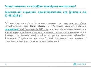 Херсонський окружний адміністративний суд (рішення від
02.08.2018 р.)
Суд погоджується із податковим органом, що позивач як субєкт
господарювання мав діяти обачно та обережно, укладаючи досить
специфічний вид договору із ТОВ «Х», та мав би пересвідчитись про
наявність реальної можливості у свого контрагента виконати вказаний
договір у правовому полі, тобто за умови наявності відповідних
дозвільних документів на такий вид діяльності та наявності
«працівників Виконавця», як зазначено у договорі.
Типові помилки: чи потрібно перевіряти контрагента?
21
 