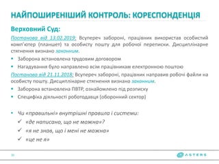 Верховний Суд:
Постанова від 13.02.2019: Всупереч забороні, працівник використав особистий
комп’ютер (планшет) та особисту пошту для робочої переписки. Дисциплінарне
стягнення визнано законним.
 Заборона встановлена трудовим договором
 Нагадування було направлено всім працівникам електронною поштою
Постанова від 21.11.2018: Всупереч забороні, працівник направив робочі файли на
особисту пошту. Дисциплінарне стягнення визнано законним.
 Заборона встановлена ПВТР, ознайомлено під розписку
 Специфіка діяльності роботодавця (оборонний сектор)
• Чи «правильні» внутрішні правила і системи:
 «де написано, що не можна»?
 «я не знав, що і мені не можна»
 «це не я»
НАЙПОШИРЕНІШИЙ КОНТРОЛЬ: КОРЕСПОНДЕНЦІЯ
10
 