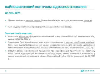 ЦК (ст. 307):
• Зйомка на відео – лише за згодою фізичної особи (крім випадків, встановлених законом)
• Але: згода презюмується при відкритій зйомці на публічних заходах
Практика українських судів:
• Відеозапис без згоди працівника – неналежний доказ (Апеляційний суд Чернівецької обл.,
ухвала від 20.02.2012 р.)
• Працівника було ознайомлено про відеоспостереження з метою запобігання крадіжок.
Тому таке відеоспостереження не могло використовуватись для контролю дотримання
техніки безпеки (Комсомольський міський суд Полтавської обл., рішення від 05.12.2013 р.)
• Відсутні докази інформування працівника про відеофіксацію присутності на робочому
місці. Також відеопристрій не належав роботодавцеві, немає можливості встановити, у
якому приміщенні проводилася зйомка (Апеляційний суд м. Києва, ухвала від 24.09.2015
р.)
НАЙПОШИРЕНІШИЙ КОНТРОЛЬ: ВІДЕОСПОСТЕРЕЖЕННЯ
11
 