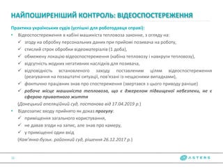 Практика українських судів (успішні для роботодавця справі):
• Відеоспостереження в кабіні машиніста тепловоза законне, з огляду на:
 згоду на обробку персональних даних при прийомі позивача на роботу,
 стислий строк обробки відеоматеріалів (1 доба),
 обмежену локацію відеоспостереження (кабіна тепловозу і навкруги тепловозу),
 відсутність жодних негативних наслідків для позивача,
 відповідність встановленого заходу поставленим цілям відеоспостереження
(реагування на позаштатні ситуації, пов'язані із нещасними випадками),
 фактично працівник знав про спостереження (звертався з цього приводу раніше)
 робоче місце машиніста тепловоза, що є джерелом підвищеної небезпеки, не є
сферою приватного життя
(Донецький апеляційний суд, постанова від 17.04.2019 р.)
• Відеозапис входу прийнято як доказ прогулу:
 приміщення загального користування,
 не давав згоди на запис, але знав про камеру,
 у приміщенні один вхід
(Кам’янка-бузьк. районний суд, рішення 26.12.2017 р.)
НАЙПОШИРЕНІШИЙ КОНТРОЛЬ: ВІДЕОСПОСТЕРЕЖЕННЯ
12
 