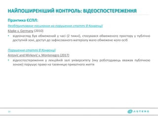 Практика ЄСПЛ:
Необґрунтоване посилання на порушення статті 8 Конвенції
Köpke v. Germany (2010)
• відеонагляд був обмежений у часі (2 тижні), стосувався обмеженого простору у публічно
доступній зоні, доступ до зафіксованого матеріалу мало обмежене коло осіб
Порушення статті 8 Конвенції
Antović and Mirković v. Montenegro (2017)
• відеоспостереження у лекційній залі університету (яку роботодавець вважав публічною
зоною) порушує право на таємницю приватного життя
НАЙПОШИРЕНІШИЙ КОНТРОЛЬ: ВІДЕОСПОСТЕРЕЖЕННЯ
13
 