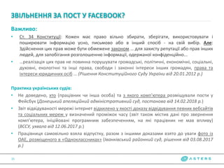 Важливо:
• Ст. 34 Конституції: Кожен має право вільно збирати, зберігати, використовувати і
поширювати інформацію усно, письмово або в інший спосіб - на свій вибір. Але:
Здійснення цих прав може бути обмежене законом … для захисту репутації або прав інших
людей, для запобігання розголошенню інформації, одержаної конфіденційно...
• …реалізація цих прав не повинна порушувати громадські, політичні, економічні, соціальні,
духовні, екологічні та інші права, свободи і законні інтереси інших громадян, права та
інтереси юридичних осіб … (Рішення Конституційного Суду України від 20.01.2012 р.)
Практика українських судів:
• Не доведено, хто (працівник чи інша особа) та з якого комп'ютера розміщували пости у
Фейсбук (Донецький апеляційний адміністративний суд, постанова від 14.02.2018 р.)
• Звіт відвідуваності мережі інтернет відхилено у якості доказу відвідування певних вебсайтів
та соціальних мереж у визначений проміжок часу (звіт також містив дані про звернення
комп'ютера, ініційовані програмним забезпеченням, на які працівник не мав впливу)
(ВССУ, ухвала від 12.06.2017 р.)
• Працівниця самовільно взяла відпустку, разом з іншими доказами взято до уваги фото із
ОАЕ, розміщеного в «Одноклассниках» (Іванківський районний суд, рішення від 03.08.2017
р.)
ЗВІЛЬНЕННЯ ЗА ПОСТ У FACEBOOK?
15
 