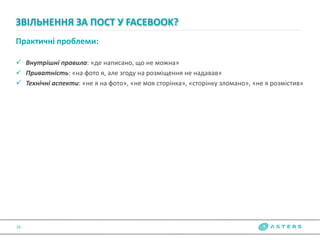 Практичні проблеми:
 Внутрішні правила: «де написано, що не можна»
 Приватність: «на фото я, але згоду на розміщення не надавав»
 Технічні аспекти: «не я на фото», «не моя сторінка», «сторінку зломано», «не я розмістив»
ЗВІЛЬНЕННЯ ЗА ПОСТ У FACEBOOK?
16
 