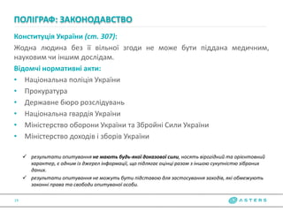 Конституція України (ст. 307):
Жодна людина без її вільної згоди не може бути піддана медичним,
науковим чи іншим дослідам.
Відомчі нормативні акти:
• Національна поліція України
• Прокуратура
• Державне бюро розслідувань
• Національна гвардія України
• Міністерство оборони України та Збройні Сили України
• Міністерство доходів і зборів України
 результати опитування не мають будь-якої доказової сили, носять вірогідний та орієнтовний
характер, є одним із джерел інформації, що підлягає оцінці разом з іншою сукупністю зібраних
даних.
 результати опитування не можуть бути підставою для застосування заходів, які обмежують
законні права та свободи опитуваної особи.
ПОЛІГРАФ: ЗАКОНОДАВСТВО
19
 