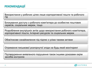 Використання у робочих цілях лише корпоративної пошти та робочого
ПК
Блокування доступу з робочого комп'ютера до особистих поштових
сервісів, соціальних мереж, тощо
Розроблення внутрішніх актів щодо використання робочого комп'ютера,
корпоративної пошти, Інтернет-ресурсів та соціальних мереж
Обов'язкове ознайомлення під підпис з усіма такими актами
Отримання письмової розгорнутої згоди на будь-який моніторинг
Підтвердження виявленого порушення також іншими доказами окрім
засобів контролю
РЕКОМЕНДАЦІЇ
21
 