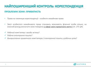 ПРОБЛЕМНІ ЗОНИ: ПРИВАТНІСТЬ
• Право на таємницю кореспонденції – особисте немайнове право
• Зміст особистого немайнового права становить можливість фізичної особи вільно, на
власний розсуд визначати свою поведінку у сфері свого приватного життя (ст. 271 ЦК).
 Робочий комп'ютер і засоби зв'язку?
 Робоча електронна пошта?
 Використання приватного комп'ютера / електронної пошти у робочих цілях?
НАЙПОШИРЕНІШИЙ КОНТРОЛЬ: КОРЕСПОНДЕНЦІЯ
7
 