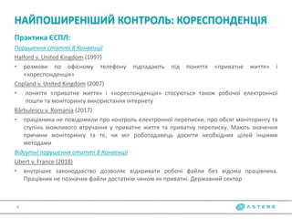 Практика ЄСПЛ:
Порушення статті 8 Конвенції
Halford v. United Kingdom (1997)
• розмови по офісному телефону підпадають під поняття «приватне життя» і
«кореспонденція»
Copland v. United Kingdom (2007)
• поняття «приватне життя» і «кореспонденція» стосуються також робочої електронної
пошти та моніторингу використання інтернету
Bărbulescu v. Romania (2017)
• працівника не повідомили про контроль електронної переписки, про обсяг моніторингу та
ступінь можливого втручання у приватне життя та приватну переписку. Мають значення
причини моніторингу та те, чи міг роботодавець досягти необхідних цілей іншими
методами
Відсутні порушення статті 8 Конвенції
Libert v. France (2018)
• внутрішнє законодавство дозволяє відкривати робочі файли без відома працівника.
Працівник не позначив файли достатнім чином як приватні. Державний сектор
НАЙПОШИРЕНІШИЙ КОНТРОЛЬ: КОРЕСПОНДЕНЦІЯ
8
 