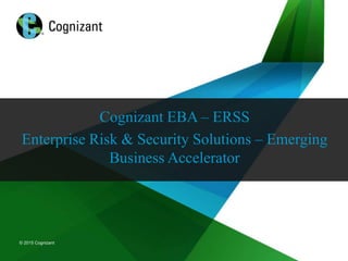 © 2015 Cognizant
© 2015 Cognizant
Cognizant EBA – ERSS
Enterprise Risk & Security Solutions – Emerging
Business Accelerator
 