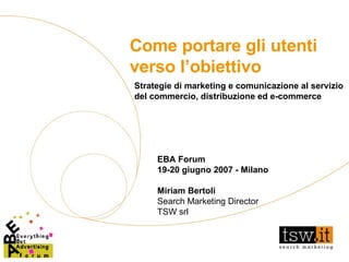 Come portare gli utenti verso l’obiettivo EBA Forum 19-20 giugno 2007 - Milano Miriam Bertoli Search Marketing Director TSW srl Strategie di marketing e comunicazione al servizio del commercio, distribuzione ed e-commerce 
