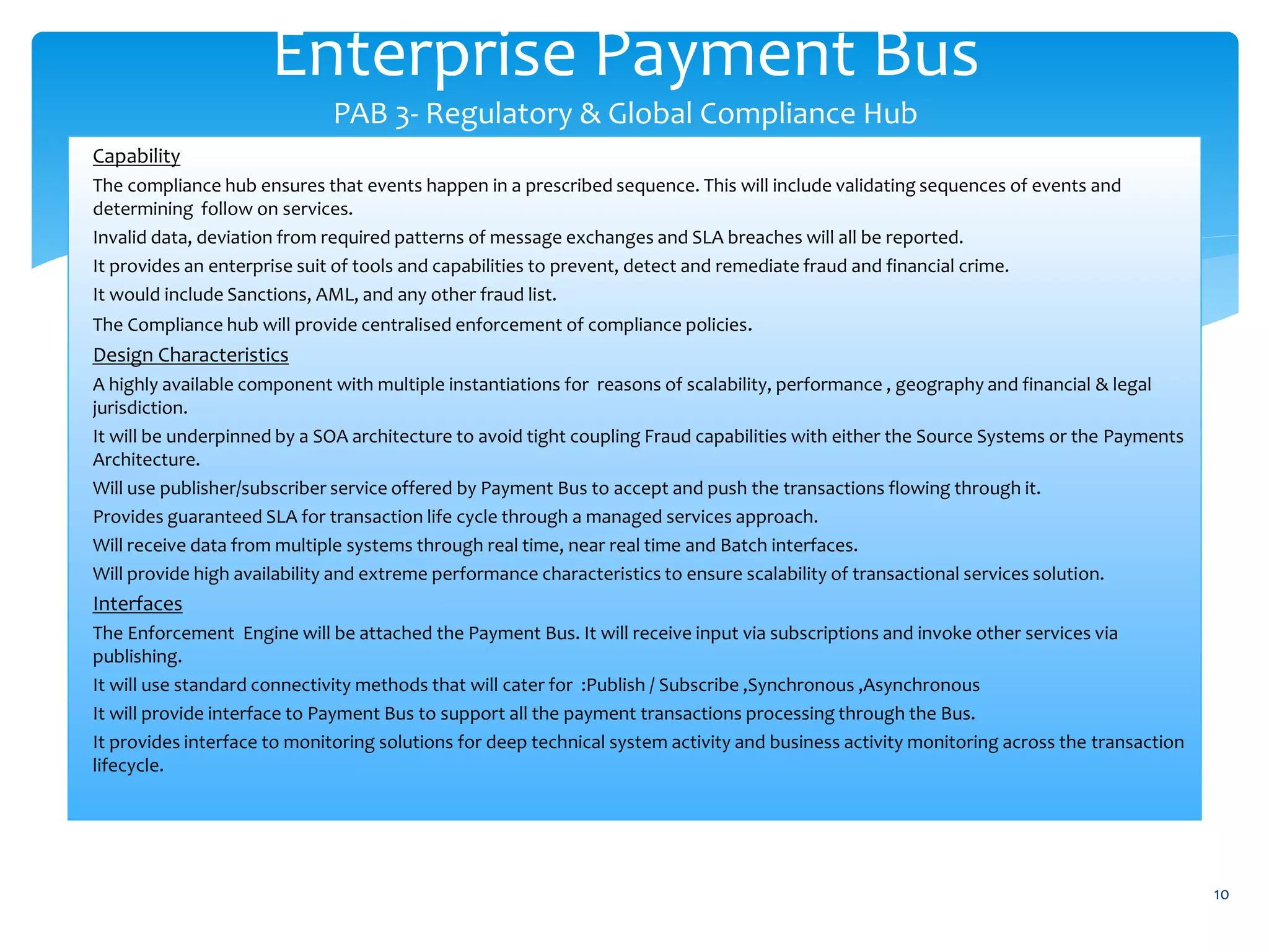 Enterprise Payment Bus
PAB 3- Regulatory & Global Compliance Hub
10
Capability
The compliance hub ensures that events happen in a prescribed sequence. This will include validating sequences of events and
determining follow on services.
Invalid data, deviation from required patterns of message exchanges and SLA breaches will all be reported.
It provides an enterprise suit of tools and capabilities to prevent, detect and remediate fraud and financial crime.
It would include Sanctions, AML, and any other fraud list.
The Compliance hub will provide centralised enforcement of compliance policies.
Design Characteristics
A highly available component with multiple instantiations for reasons of scalability, performance , geography and financial & legal
jurisdiction.
It will be underpinned by a SOA architecture to avoid tight coupling Fraud capabilities with either the Source Systems or the Payments
Architecture.
Will use publisher/subscriber service offered by Payment Bus to accept and push the transactions flowing through it.
Provides guaranteed SLA for transaction life cycle through a managed services approach.
Will receive data from multiple systems through real time, near real time and Batch interfaces.
Will provide high availability and extreme performance characteristics to ensure scalability of transactional services solution.
Interfaces
The Enforcement Engine will be attached the Payment Bus. It will receive input via subscriptions and invoke other services via
publishing.
It will use standard connectivity methods that will cater for :Publish / Subscribe ,Synchronous ,Asynchronous
It will provide interface to Payment Bus to support all the payment transactions processing through the Bus.
It provides interface to monitoring solutions for deep technical system activity and business activity monitoring across the transaction
lifecycle.
 