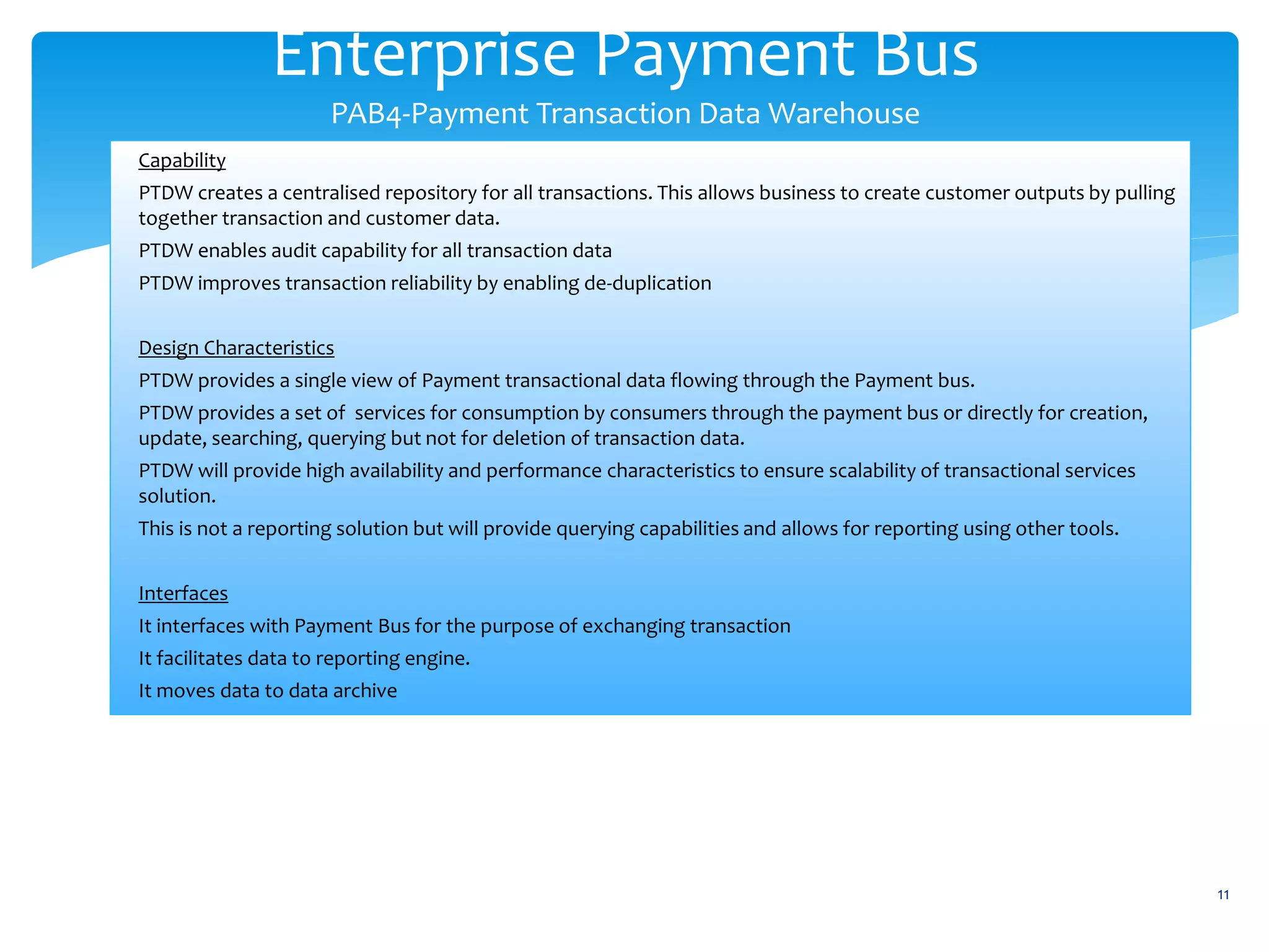 Enterprise Payment Bus
PAB4-Payment Transaction Data Warehouse
11
Capability
PTDW creates a centralised repository for all transactions. This allows business to create customer outputs by pulling
together transaction and customer data.
PTDW enables audit capability for all transaction data
PTDW improves transaction reliability by enabling de-duplication
Design Characteristics
PTDW provides a single view of Payment transactional data flowing through the Payment bus.
PTDW provides a set of services for consumption by consumers through the payment bus or directly for creation,
update, searching, querying but not for deletion of transaction data.
PTDW will provide high availability and performance characteristics to ensure scalability of transactional services
solution.
This is not a reporting solution but will provide querying capabilities and allows for reporting using other tools.
Interfaces
It interfaces with Payment Bus for the purpose of exchanging transaction
It facilitates data to reporting engine.
It moves data to data archive
 