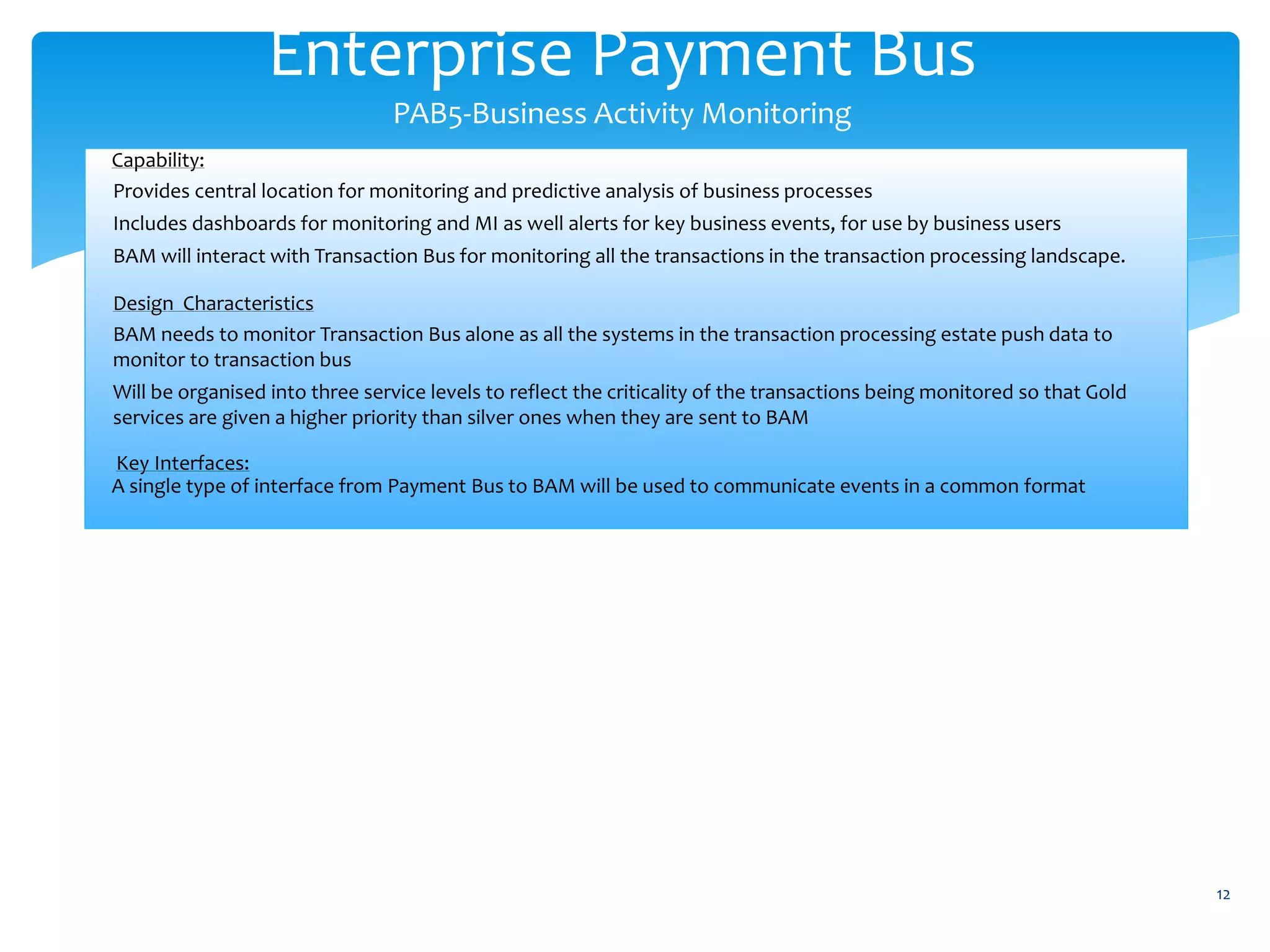 Enterprise Payment Bus
PAB5-Business Activity Monitoring
12
Capability:
Provides central location for monitoring and predictive analysis of business processes
Includes dashboards for monitoring and MI as well alerts for key business events, for use by business users
BAM will interact with Transaction Bus for monitoring all the transactions in the transaction processing landscape.
Design Characteristics
BAM needs to monitor Transaction Bus alone as all the systems in the transaction processing estate push data to
monitor to transaction bus
Will be organised into three service levels to reflect the criticality of the transactions being monitored so that Gold
services are given a higher priority than silver ones when they are sent to BAM
Key Interfaces:
A single type of interface from Payment Bus to BAM will be used to communicate events in a common format
 