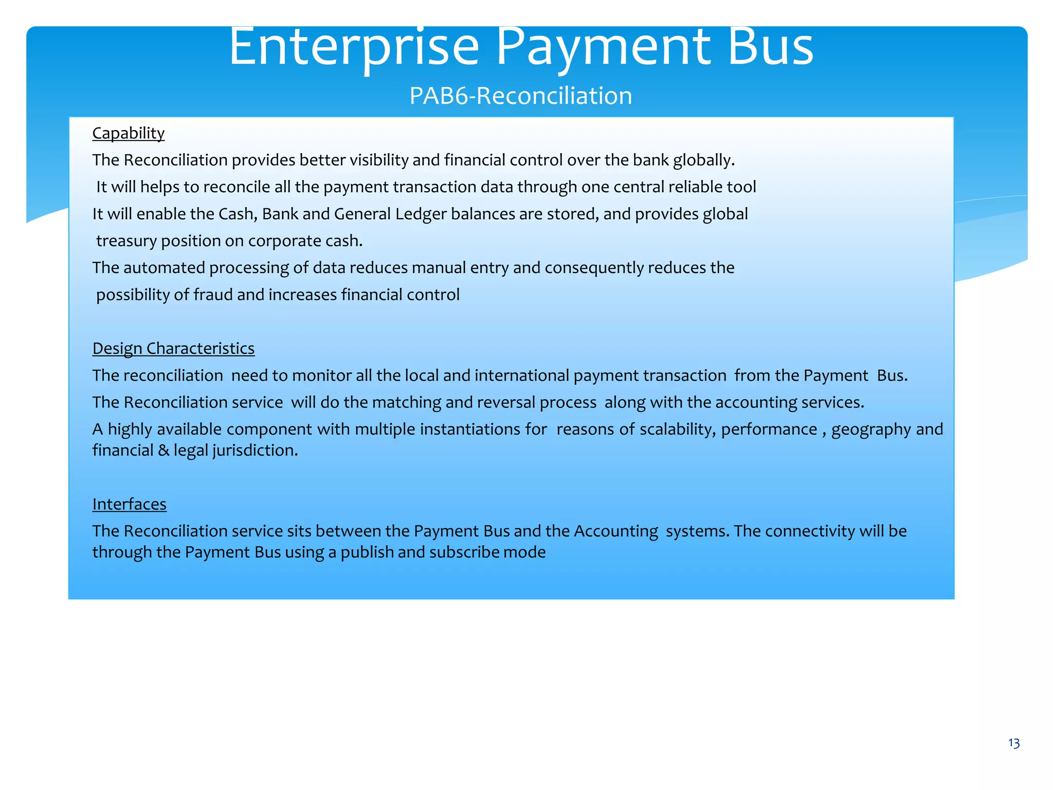 Enterprise Payment Bus
PAB6-Reconciliation
13
Capability
The Reconciliation provides better visibility and financial control over the bank globally.
It will helps to reconcile all the payment transaction data through one central reliable tool
It will enable the Cash, Bank and General Ledger balances are stored, and provides global
treasury position on corporate cash.
The automated processing of data reduces manual entry and consequently reduces the
possibility of fraud and increases financial control
Design Characteristics
The reconciliation need to monitor all the local and international payment transaction from the Payment Bus.
The Reconciliation service will do the matching and reversal process along with the accounting services.
A highly available component with multiple instantiations for reasons of scalability, performance , geography and
financial & legal jurisdiction.
Interfaces
The Reconciliation service sits between the Payment Bus and the Accounting systems. The connectivity will be
through the Payment Bus using a publish and subscribe mode
 