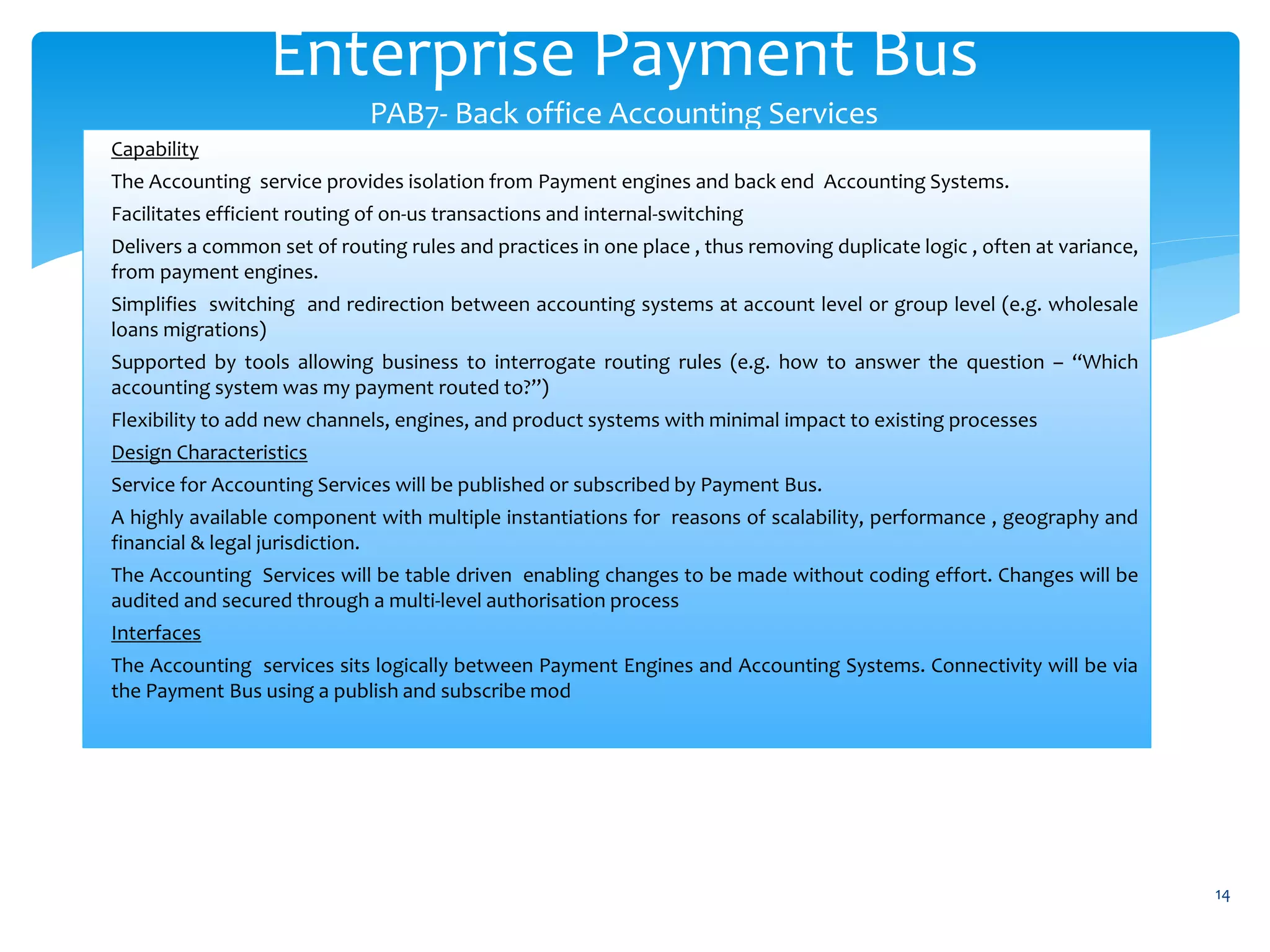 Enterprise Payment Bus
PAB7- Back office Accounting Services
14
Capability
The Accounting service provides isolation from Payment engines and back end Accounting Systems.
Facilitates efficient routing of on-us transactions and internal-switching
Delivers a common set of routing rules and practices in one place , thus removing duplicate logic , often at variance,
from payment engines.
Simplifies switching and redirection between accounting systems at account level or group level (e.g. wholesale
loans migrations)
Supported by tools allowing business to interrogate routing rules (e.g. how to answer the question – “Which
accounting system was my payment routed to?”)
Flexibility to add new channels, engines, and product systems with minimal impact to existing processes
Design Characteristics
Service for Accounting Services will be published or subscribed by Payment Bus.
A highly available component with multiple instantiations for reasons of scalability, performance , geography and
financial & legal jurisdiction.
The Accounting Services will be table driven enabling changes to be made without coding effort. Changes will be
audited and secured through a multi-level authorisation process
Interfaces
The Accounting services sits logically between Payment Engines and Accounting Systems. Connectivity will be via
the Payment Bus using a publish and subscribe mod
 