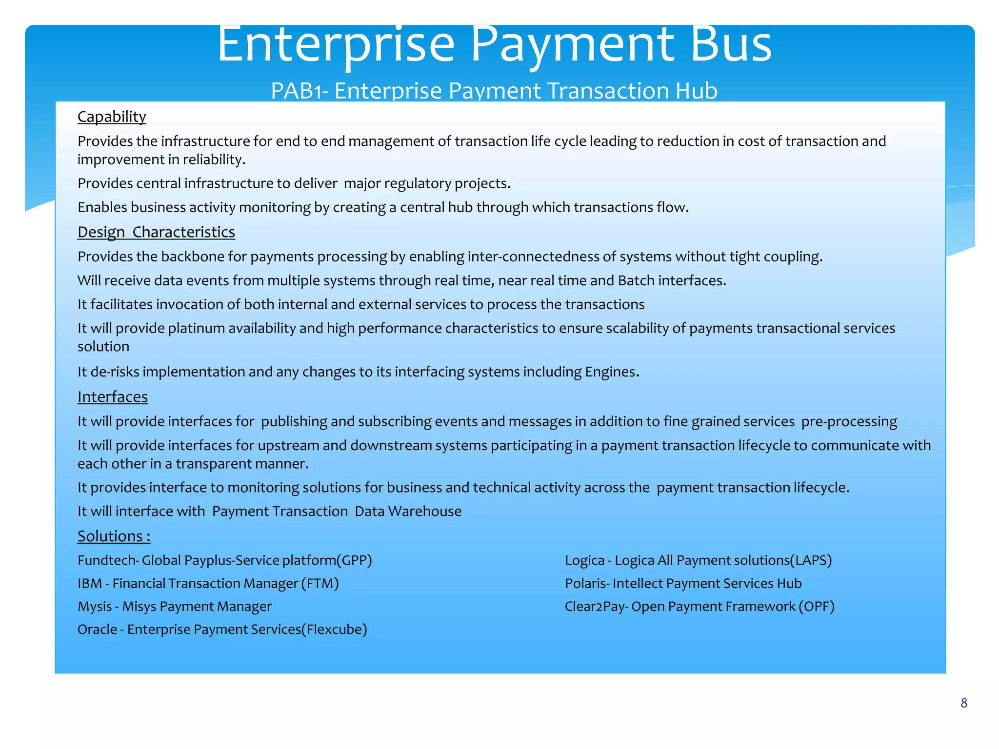 Enterprise Payment Bus
PAB1- Enterprise Payment Transaction Hub
8
Capability
Provides the infrastructure for end to end management of transaction life cycle leading to reduction in cost of transaction and
improvement in reliability.
Provides central infrastructure to deliver major regulatory projects.
Enables business activity monitoring by creating a central hub through which transactions flow.
Design Characteristics
Provides the backbone for payments processing by enabling inter-connectedness of systems without tight coupling.
Will receive data events from multiple systems through real time, near real time and Batch interfaces.
It facilitates invocation of both internal and external services to process the transactions
It will provide platinum availability and high performance characteristics to ensure scalability of payments transactional services
solution
It de-risks implementation and any changes to its interfacing systems including Engines.
Interfaces
It will provide interfaces for publishing and subscribing events and messages in addition to fine grained services pre-processing
It will provide interfaces for upstream and downstream systems participating in a payment transaction lifecycle to communicate with
each other in a transparent manner.
It provides interface to monitoring solutions for business and technical activity across the payment transaction lifecycle.
It will interface with Payment Transaction Data Warehouse
Solutions :
Fundtech- Global Payplus-Service platform(GPP) Logica - Logica All Payment solutions(LAPS)
IBM - Financial Transaction Manager (FTM) Polaris- Intellect Payment Services Hub
Mysis - Misys Payment Manager Clear2Pay- Open Payment Framework (OPF)
Oracle - Enterprise Payment Services(Flexcube)
 