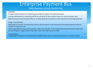 Enterprise Payment Bus
PAB5-Business Activity Monitoring
12
Capability:
Provides central location for monitoring and predictive analysis of business processes
Includes dashboards for monitoring and MI as well alerts for key business events, for use by business users
BAM will interact with Transaction Bus for monitoring all the transactions in the transaction processing landscape.
Design Characteristics
BAM needs to monitor Transaction Bus alone as all the systems in the transaction processing estate push data to
monitor to transaction bus
Will be organised into three service levels to reflect the criticality of the transactions being monitored so that Gold
services are given a higher priority than silver ones when they are sent to BAM
Key Interfaces:
A single type of interface from Payment Bus to BAM will be used to communicate events in a common format
 