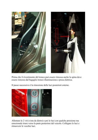 Prima che il rivestimento del tronco può essere rimossa anche la spina deve
essere rimosso dal bagaglio tronco illuminazione e presa elettrica.
Il passo successivo è la rimozione delle luci posteriori esterne.
Allentare le 2 viti (vista da dietro) e poi le luci con qualche pressione ma
emozionale tirare verso la parte posteriore del veicolo. Collegare le luci e
rimuovere le vecchie luci.
 