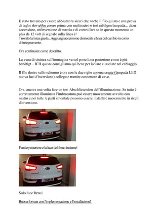 È stato trovato per essere abbastanza sicuri che anche il filo giusto e una prova
di taglio dovrebbe essere prima con multimetro o test erfolgen lampada... dazu
accensione, un'inversione di marcia e di controllare se in questo momento un
plus da 12 volt di segnale sulla linea è!
Trovato la linea giusta...Aggiungi accensione disinserita e leva del cambio in corso
di insegnamento.
Ora continuare come descritto.
La vena di sinistra sull'immagine va nel portellone posteriore e non è più
benötigt... ICH queste consigliamo qui bene per isolare e lasciare nel cablaggio.
Il filo destro sullo schermo è ora con le due righe appena create (lampada LED
nuova luci d'inversione) collegate tramite connettore di cavo.
Ora, ancora una volta fare un test Abschliesenden dell'illuminazione. Se tutto è
correttamente illuminata l'imbracatura può essere nuovamente avvolto con
nastro e poi tutte le parti smontate possono essere installate nuovamente in ricchi
d'inversione.
Fanaleposterioreelalucedelfrenoinsieme!
Solo luce freno!
Buona fortuna con l'implementazione e l'installazione!
 