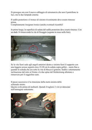 Si prosegue ora con il nuovo cablaggio di retromarcia che non il portellone in
luci, ma le due lampade esterne.
Il sedile posteriore e il tronco di sinistro rivestimento deve essere rimosso
prima.
Completamente insegnare tronco (anche eventuali ricambi)!
In primo luogo, la superficie di seduta del sedile posteriore deve essere rimosso. Con
un dado 14 rimuovendo la vite di fissaggio (segnata in rosso nella foto).
Se la vite fuori sede agli angoli anteriori destra e sinistra fuori il supporto con
una leggera scossa seguirà circa 15-20 cm la seduta sopra gelöst... suora fino a
quando la scheda che era sotto la vite di blocco è gratuita. Sedile e attentamente
inclinazione dal retro al fronte e le due spine del Sitzheitzung allentare e
rimuovere poi il seggiolino auto.
Il passo successivo è la rimozione della metà sinistra dello
schienale stretto.
Questo ovile primo di inoltrarli. Quindi il togliere 2 viti (evidenziate
nell'immagine sottostante.
 