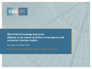 EBA FinTech Knowledge Hub series:
Webinar on the impact of FinTech on incumbent credit
institutions’ business models
Thursday, 11 October 2018
Presenters: Slavka Eley, Andreas Papaetis, Achilleas Nicolaou
 