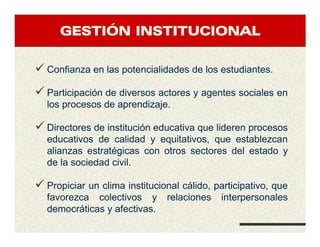 GESTIGESTIGESTIGESTIÓÓÓÓN INSTITUCIONALN INSTITUCIONALN INSTITUCIONALN INSTITUCIONAL
Confianza en las potencialidades de los estudiantes.
Participación de diversos actores y agentes sociales en
los procesos de aprendizaje.
Directores de institución educativa que lideren procesos
educativos de calidad y equitativos, que establezcan
alianzas estratégicas con otros sectores del estado y
de la sociedad civil.
Propiciar un clima institucional cálido, participativo, que
favorezca colectivos y relaciones interpersonales
democráticas y afectivas.
 