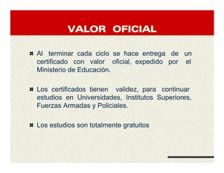 VALOR OFICIALVALOR OFICIALVALOR OFICIALVALOR OFICIAL
Al terminar cada ciclo se hace entrega de un
certificado con valor oficial, expedido por el
Ministerio de Educación.
Los certificados tienen validez, para continuar
estudios en Universidades, Institutos Superiores,
Fuerzas Armadas y Policiales.
Los estudios son totalmente gratuitos
 