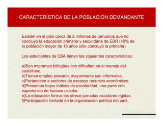 CARACTERÍSTICA DE LA POBLACIÓN DEMANDANTE
Existen en el país cerca de 2 millones de peruanos que no
concluyó la educación primaria y secundaria de EBR (40% de
la población mayor de 15 años sólo concluyó la primaria)
Los estudiantes de EBA tienen las siguientes características:
a)Son migrantes bilingües con dificultad en el manejo del
castellano.
b)Tienen empleo precario, mayormente son informales.
c)Pertenecen a sectores de escasos recursos económicos.
d)Presentan bajos índices de escolaridad, una parte con
experiencia de fracaso escolar.
e)La educación formal les ofrece jornadas escolares rígidas.
f)Participación limitada en la organización política del país.
 