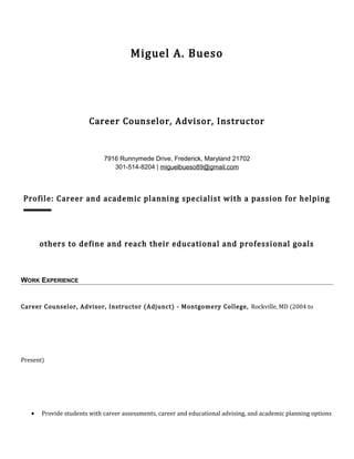 Miguel A. Bueso
Career Counselor, Advisor, Instructor
7916 Runnymede Drive, Frederick, Maryland 21702
301-514-8204 | miguelbueso89@gmail.com
Profile: Career and academic planning specialist with a passion for helping
others to define and reach their educational and professional goals
WORK EXPERIENCE
Career Counselor, Advisor, Instructor (Adjunct) - Montgomery College, Rockville, MD (2004 to
Present)
• Provide students with career assessments, career and educational advising, and academic planning options
 
