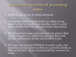  Water is one of the six basic nutrients
 A hospital patient could drink two litres of tap
water a day for nearly five months, and it would
only cost the NHS the price of a first class stamp
 10 litres of tap water costs around one penny-that
can be as much as 1,000 times cheaper than soft
drinks, caffeinated drinks and bottled water.
 We each use around 150 litres of water a day, but
national surveys show us that we currently drink as
little as on litre – that's around half the amount we
need...
 