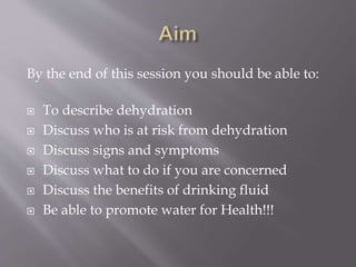 By the end of this session you should be able to:
 To describe dehydration
 Discuss who is at risk from dehydration
 Discuss signs and symptoms
 Discuss what to do if you are concerned
 Discuss the benefits of drinking fluid
 Be able to promote water for Health!!!
 