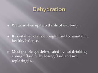  Water makes up two thirds of our body.
 It is vital we drink enough fluid to maintain a
healthy balance.
 Most people get dehydrated by not drinking
enough fluid or by losing fluid and not
replacing it...
 
