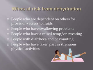  People who are dependent on others for
provision/access to fluids
 People who have swallowing problems
 People who have a raised temp/or sweating
 People with diarrhoea and or vomiting
 People who have taken part in strenuous
physical activities
 