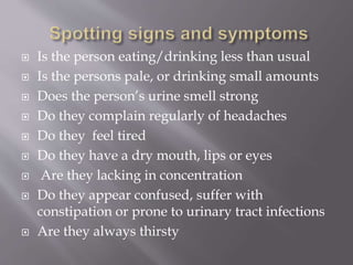  Is the person eating/drinking less than usual
 Is the persons pale, or drinking small amounts
 Does the person’s urine smell strong
 Do they complain regularly of headaches
 Do they feel tired
 Do they have a dry mouth, lips or eyes
 Are they lacking in concentration
 Do they appear confused, suffer with
constipation or prone to urinary tract infections
 Are they always thirsty
 