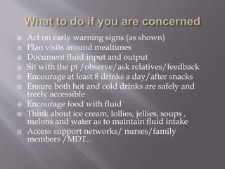  Act on early warning signs (as shown)
 Plan visits around mealtimes
 Document fluid input and output
 Sit with the pt /observe/ask relatives/feedback
 Encourage at least 8 drinks a day/after snacks
 Ensure both hot and cold drinks are safely and
freely accessible
 Encourage food with fluid
 Think about ice cream, lollies, jellies, soups ,
melons and water as to maintain fluid intake
 Access support networks/ nurses/family
members /MDT...
 