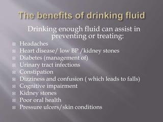 Drinking enough fluid can assist in
preventing or treating:
 Headaches
 Heart disease/ low BP /kidney stones
 Diabetes (management of)
 Urinary tract infections
 Constipation
 Dizziness and confusion ( which leads to falls)
 Cognitive impairment
 Kidney stones
 Poor oral health
 Pressure ulcers/skin conditions
 